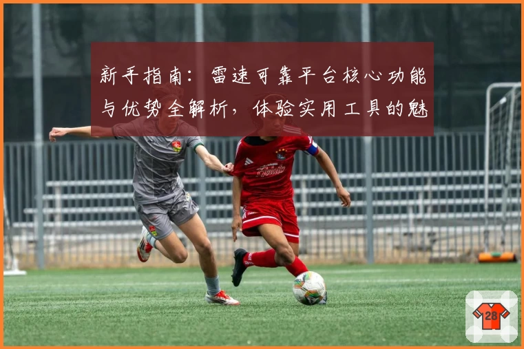 新手指南：雷速可靠平台核心功能与优势全解析，体验实用工具的魅力