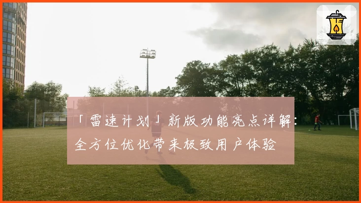 「雷速计划」新版功能亮点详解：全方位优化带来极致用户体验