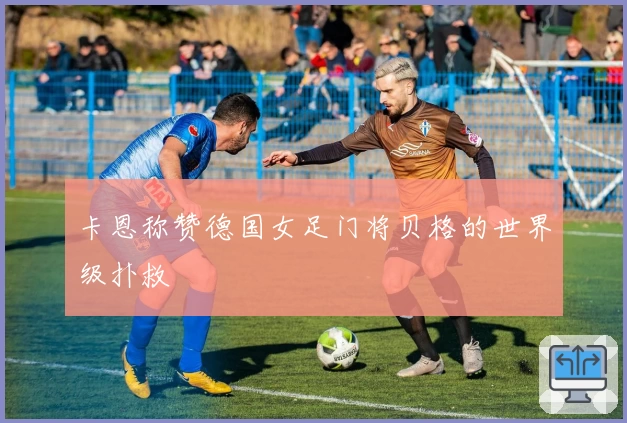 卡恩称赞德国女足门将贝格的世界级扑救