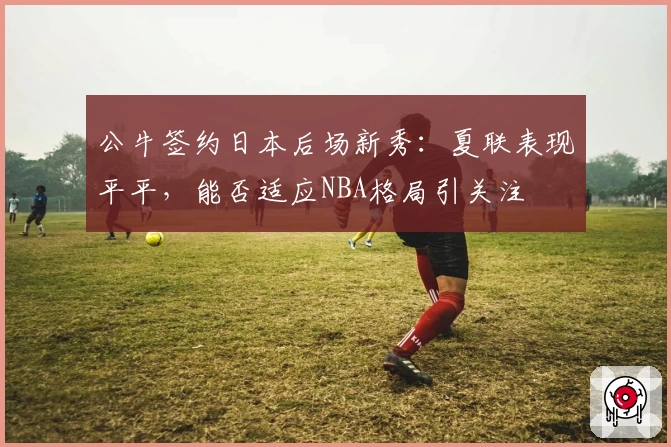 公牛签约日本后场新秀:夏联表现平平,能否适应NBA格局引关注