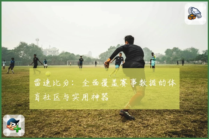 雷速比分：全面覆盖赛事数据的体育社区与实用神器