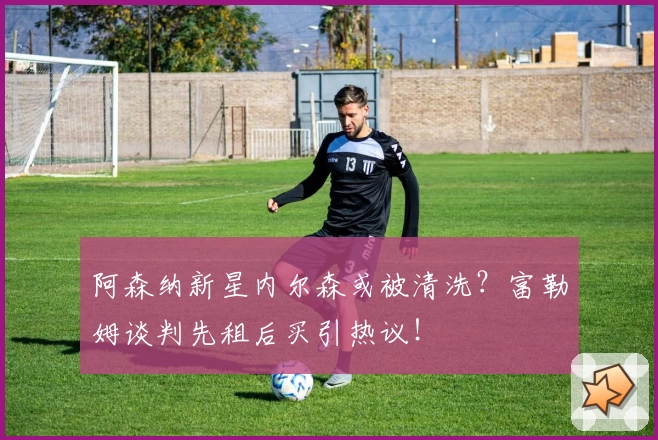 阿森纳新星内尔森或被清洗？富勒姆谈判先租后买引热议！
