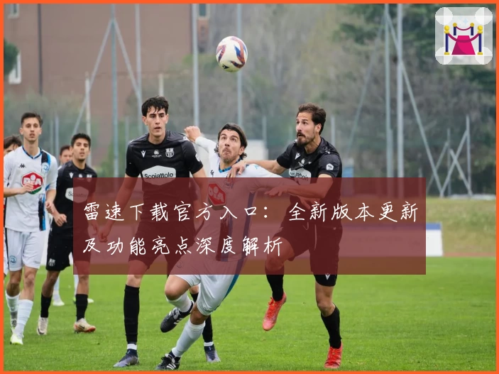 雷速下载官方入口：全新版本更新及功能亮点深度解析