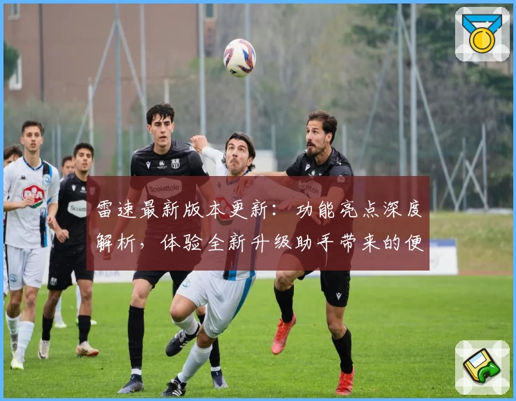 雷速最新版本更新：功能亮点深度解析，体验全新升级助手带来的便捷