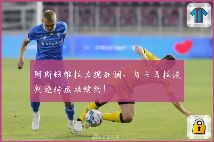 阿斯顿维拉力挽狂澜，与卡马拉谈判逆转成功续约！